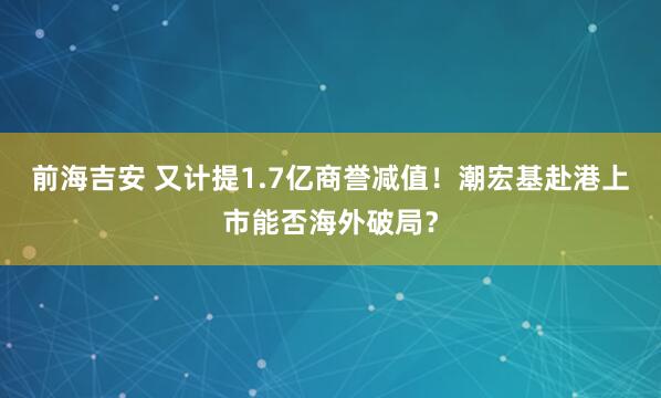 前海吉安 又计提1.7亿商誉减值!潮宏基赴港上市能否海外破局?
