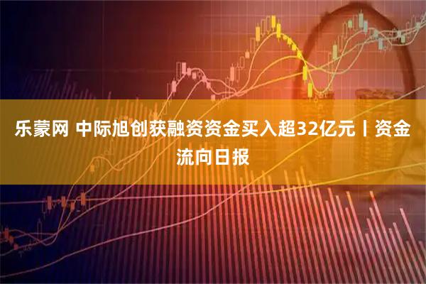 乐蒙网 中际旭创获融资资金买入超32亿元丨资金流向日报