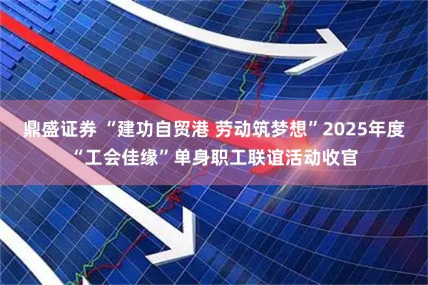 鼎盛证券 “建功自贸港 劳动筑梦想”2025年度“工会佳缘”单身职工联谊活动收官