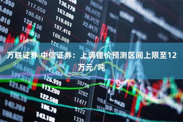 万联证券 中信证券：上调锂价预测区间上限至12万元/吨