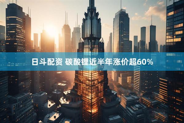 日斗配资 碳酸锂近半年涨价超60%