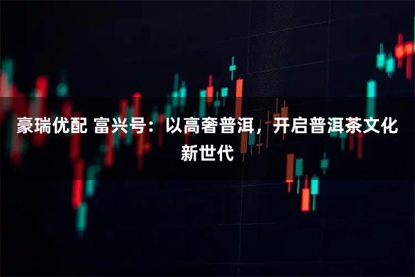 豪瑞优配 富兴号：以高奢普洱，开启普洱茶文化新世代