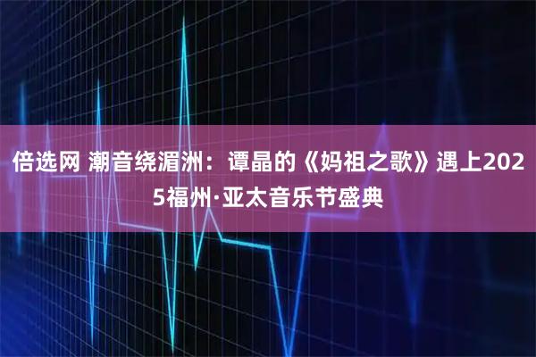 倍选网 潮音绕湄洲：谭晶的《妈祖之歌》遇上2025福州·亚太音乐节盛典