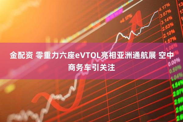 金配资 零重力六座eVTOL亮相亚洲通航展 空中商务车引关注