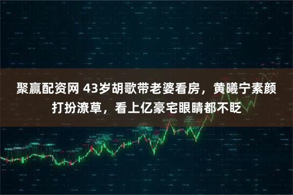 聚赢配资网 43岁胡歌带老婆看房，黄曦宁素颜打扮潦草，看上亿豪宅眼睛都不眨