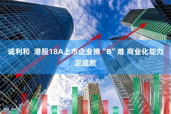 诚利和  港股18A上市企业摘“B”难 商业化能力定成败