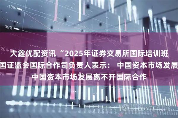 大鑫优配资讯 “2025年证券交易所国际培训班”在沪开班，中国证监会国际合作司负责人表示： 中国资本市场发展离不开国际合作