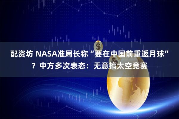 配资坊 NASA准局长称“要在中国前重返月球”？中方多次表态：无意搞太空竞赛