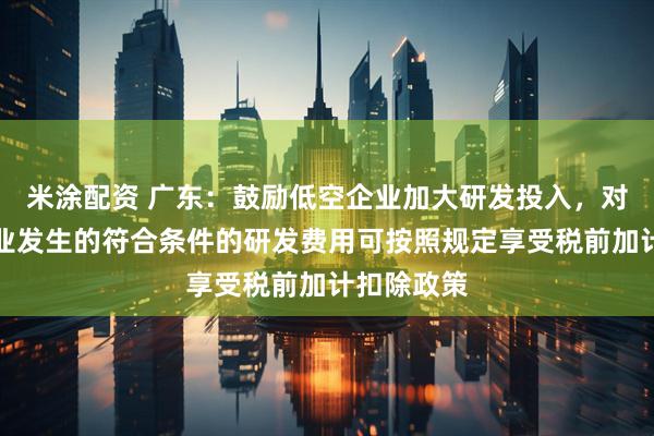 米涂配资 广东：鼓励低空企业加大研发投入，对科技型企业发生的符合条件的研发费用可按照规定享受税前加计扣除政策