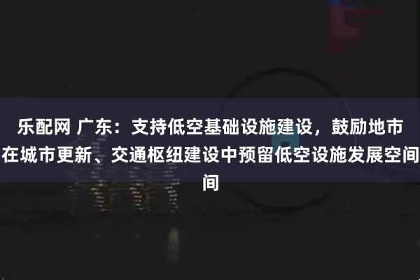 乐配网 广东：支持低空基础设施建设，鼓励地市在城市更新、交通枢纽建设中预留低空设施发展空间