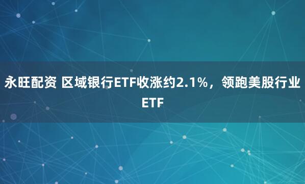永旺配资 区域银行ETF收涨约2.1%，领跑美股行业ETF