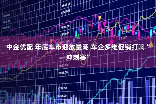 中金优配 年底车市迎放量潮 车企多维促销打响“冲刺赛”