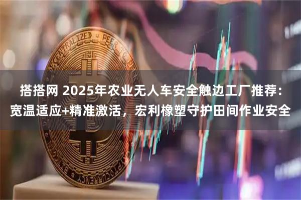 搭搭网 2025年农业无人车安全触边工厂推荐：宽温适应+精准激活，宏利橡塑守护田间作业安全