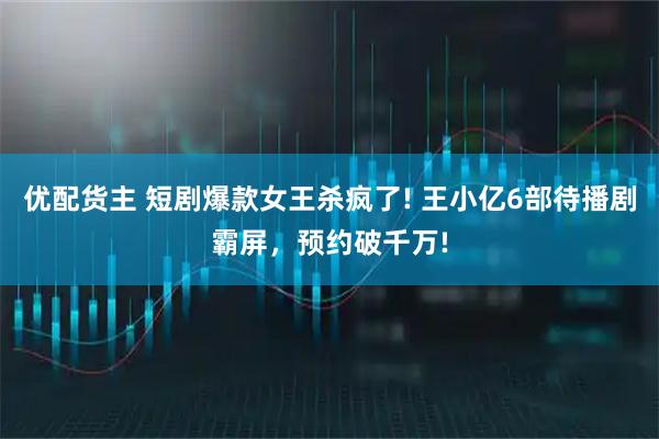 优配货主 短剧爆款女王杀疯了! 王小亿6部待播剧霸屏，预约破千万!