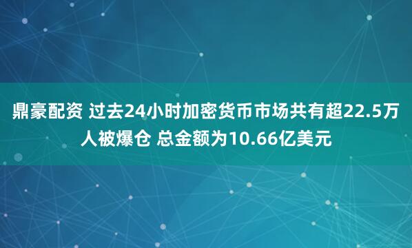 鼎豪配资 过去24小时加密货币市场共有超22.5万人被爆仓 总金额为10.66亿美元