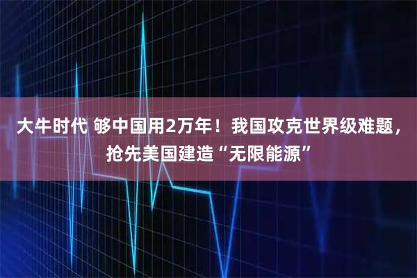 大牛时代 够中国用2万年！我国攻克世界级难题，抢先美国建造“无限能源”