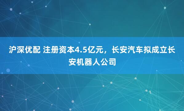 沪深优配 注册资本4.5亿元，长安汽车拟成立长安机器人公司