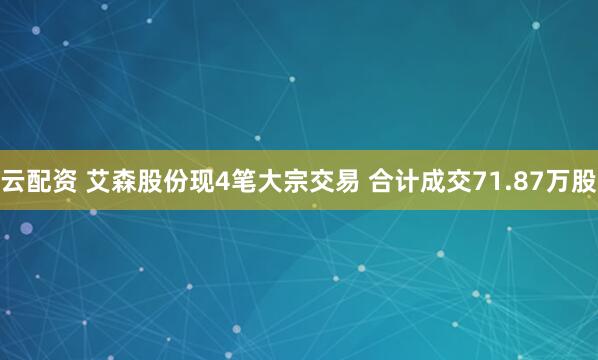 云配资 艾森股份现4笔大宗交易 合计成交71.87万股