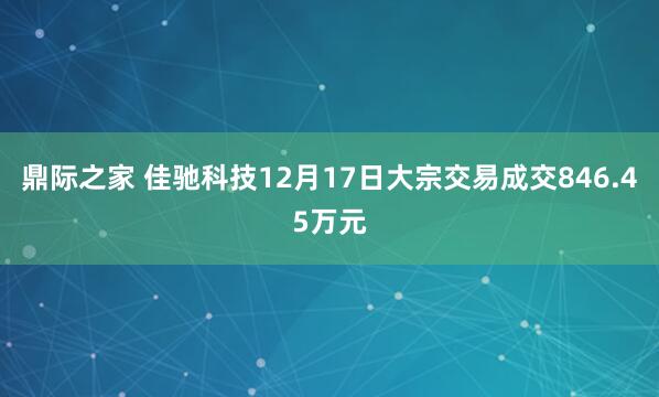 鼎际之家 佳驰科技12月17日大宗交易成交846.45万元