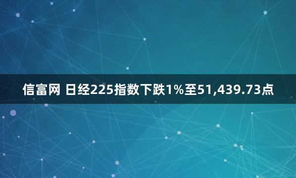 信富网 日经225指数下跌1%至51,439.73点