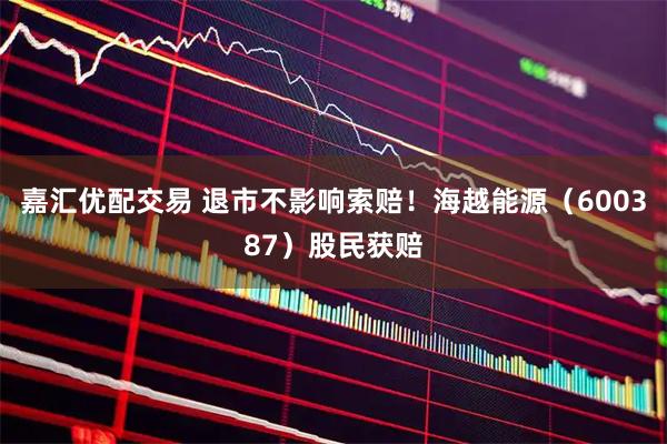 嘉汇优配交易 退市不影响索赔！海越能源（600387）股民获赔
