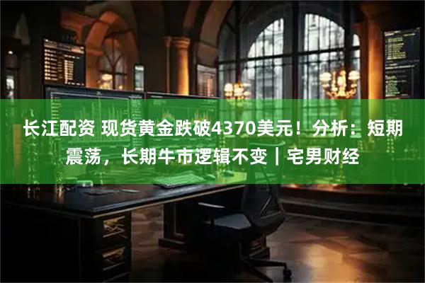 长江配资 现货黄金跌破4370美元！分析：短期震荡，长期牛市逻辑不变｜宅男财经