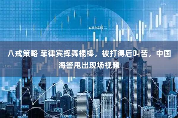 八戒策略 菲律宾挥舞棍棒，被打得后叫苦，中国海警甩出现场视频