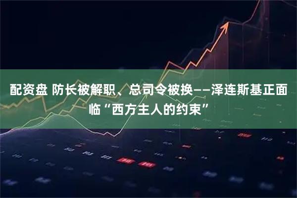 配资盘 防长被解职、总司令被换——泽连斯基正面临“西方主人的约束”