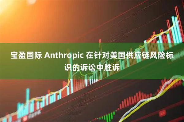 宝盈国际 Anthropic 在针对美国供应链风险标识的诉讼中胜诉